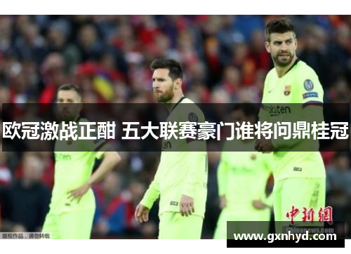 欧冠激战正酣 五大联赛豪门谁将问鼎桂冠 欧冠激战正酣 五大联赛豪门谁将问鼎桂冠