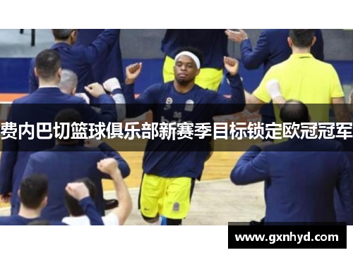 费内巴切篮球俱乐部新赛季目标锁定欧冠冠军 费内巴切篮球俱乐部新赛季目标锁定欧冠冠军