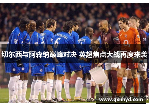 切尔西与阿森纳巅峰对决 英超焦点大战再度来袭 切尔西与阿森纳巅峰对决 英超焦点大战再度来袭