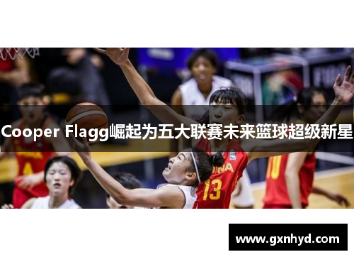 Cooper Flagg崛起为五大联赛未来篮球超级新星 Cooper Flagg崛起为五大联赛未来篮球超级新星