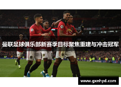 曼联足球俱乐部新赛季目标聚焦重建与冲击冠军 曼联足球俱乐部新赛季目标聚焦重建与冲击冠军