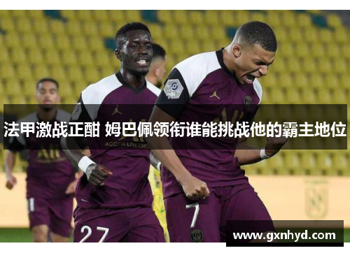 法甲激战正酣 姆巴佩领衔谁能挑战他的霸主地位 法甲激战正酣 姆巴佩领衔谁能挑战他的霸主地位